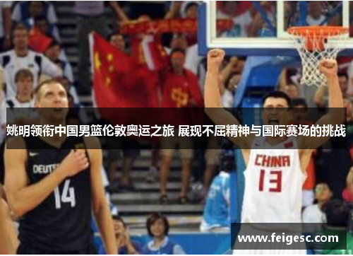 姚明领衔中国男篮伦敦奥运之旅 展现不屈精神与国际赛场的挑战