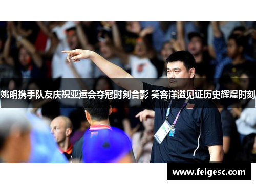 姚明携手队友庆祝亚运会夺冠时刻合影 笑容洋溢见证历史辉煌时刻