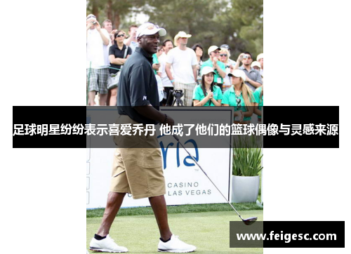 足球明星纷纷表示喜爱乔丹 他成了他们的篮球偶像与灵感来源