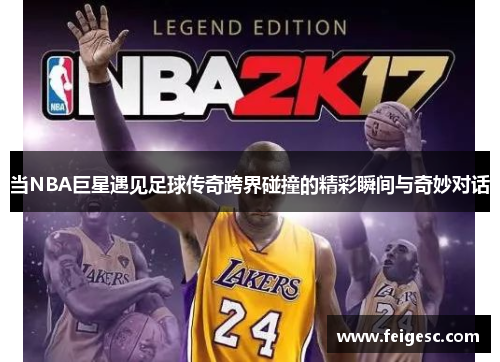当NBA巨星遇见足球传奇跨界碰撞的精彩瞬间与奇妙对话